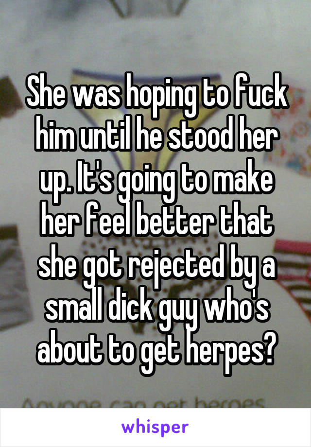 She was hoping to fuck him until he stood her up. It's going to make her feel better that she got rejected by a small dick guy who's about to get herpes?