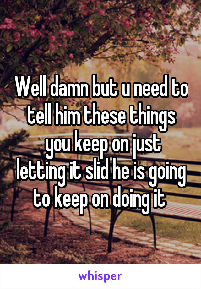 Well damn but u need to tell him these things
 you keep on just letting it slid he is going to keep on doing it 