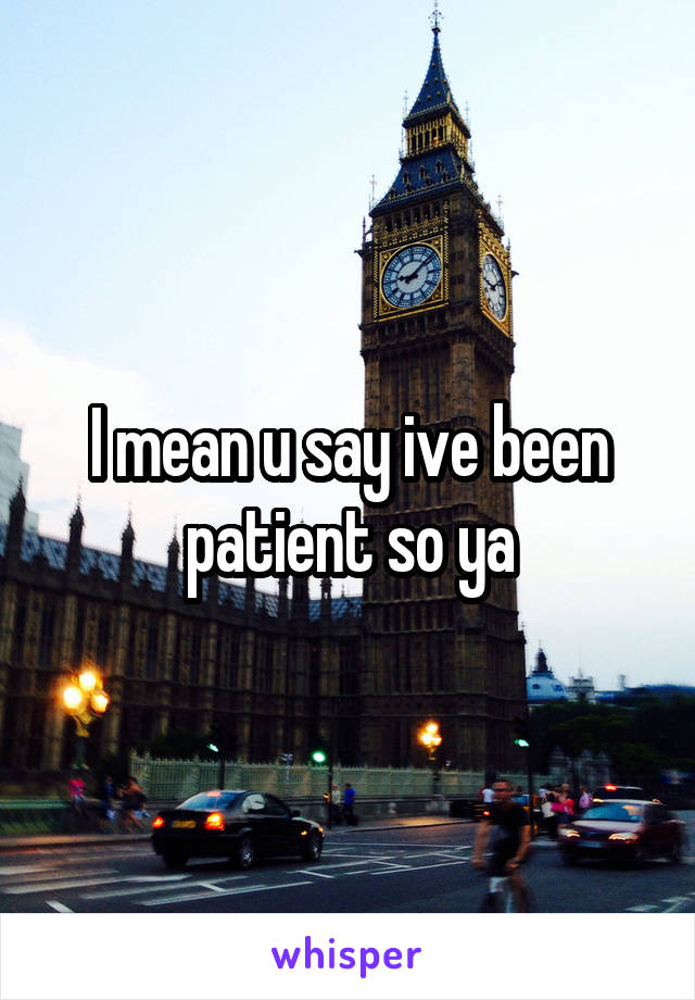 I mean u say ive been patient so ya