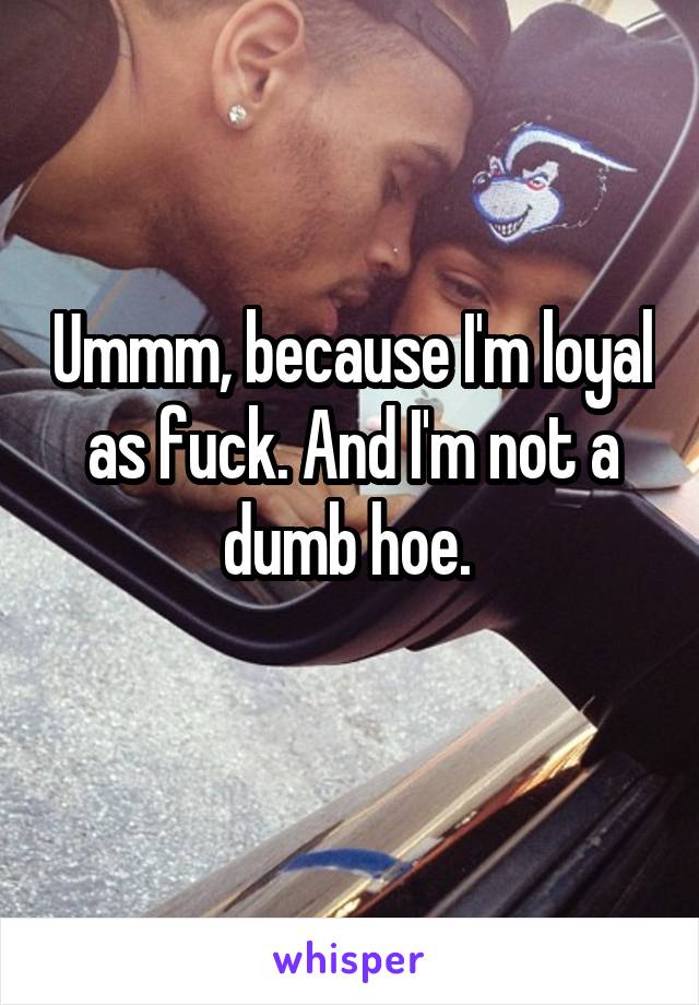 Ummm, because I'm loyal as fuck. And I'm not a dumb hoe. 
