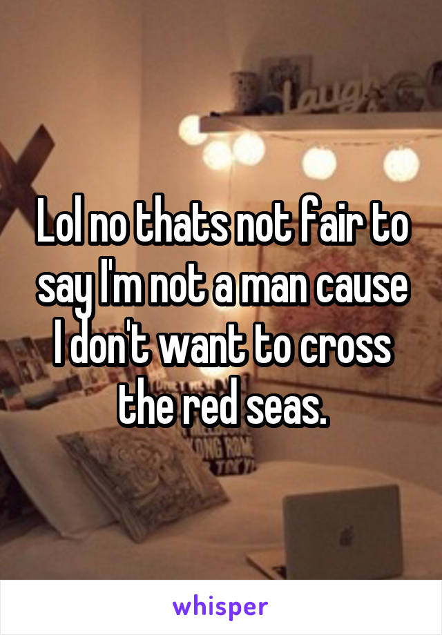 Lol no thats not fair to say I'm not a man cause I don't want to cross the red seas.