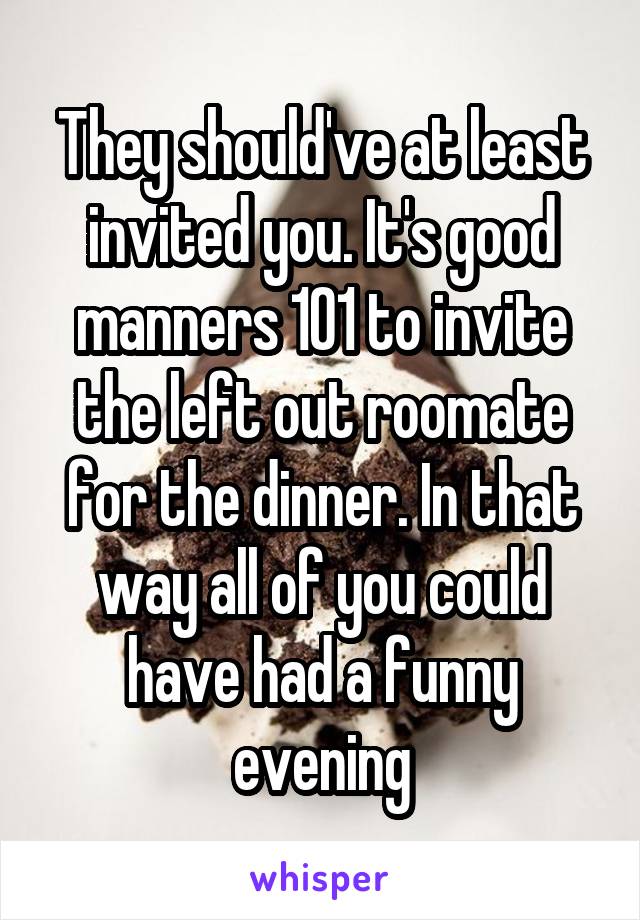 They should've at least invited you. It's good manners 101 to invite the left out roomate for the dinner. In that way all of you could have had a funny evening