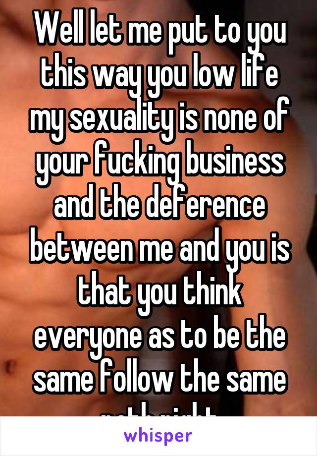 Well let me put to you this way you low life my sexuality is none of your fucking business and the deference between me and you is that you think everyone as to be the same follow the same path right