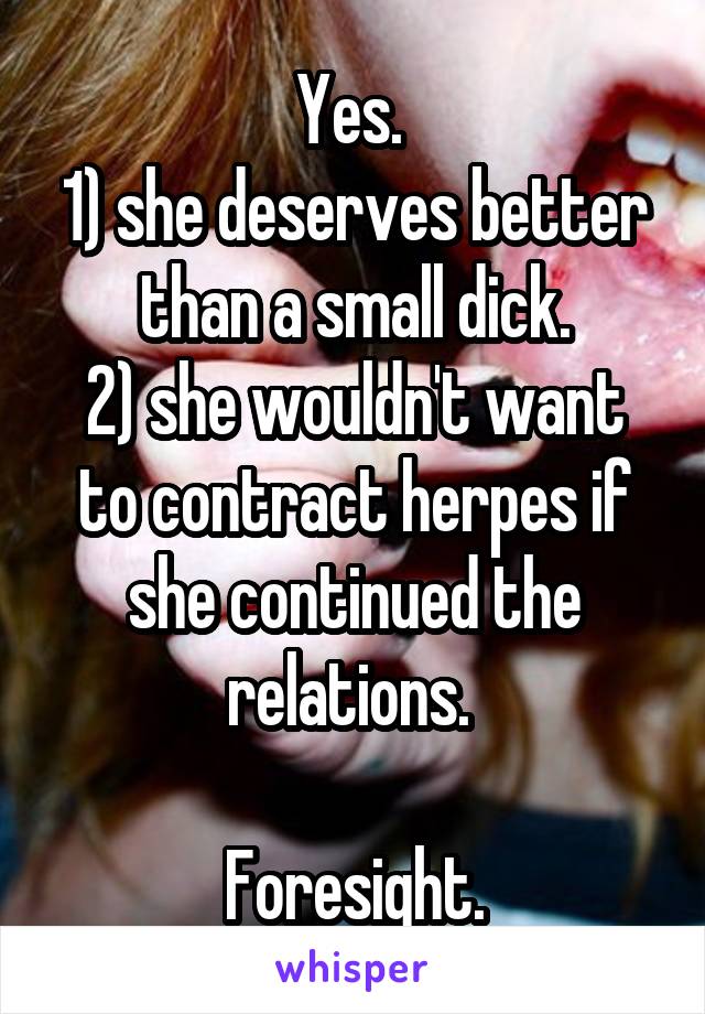 Yes. 
1) she deserves better than a small dick.
2) she wouldn't want to contract herpes if she continued the relations. 

Foresight.