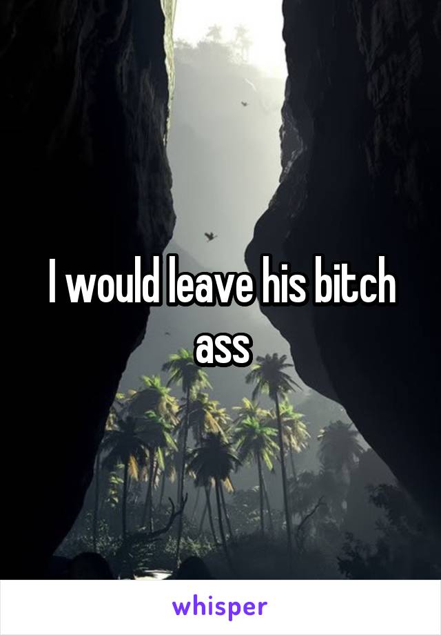 I would leave his bitch ass