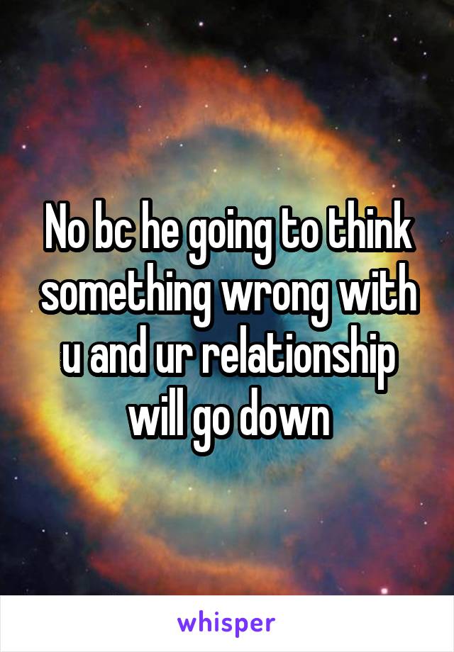 No bc he going to think something wrong with u and ur relationship will go down