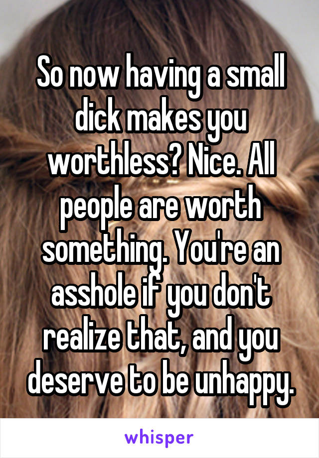 So now having a small dick makes you worthless? Nice. All people are worth something. You're an asshole if you don't realize that, and you deserve to be unhappy.