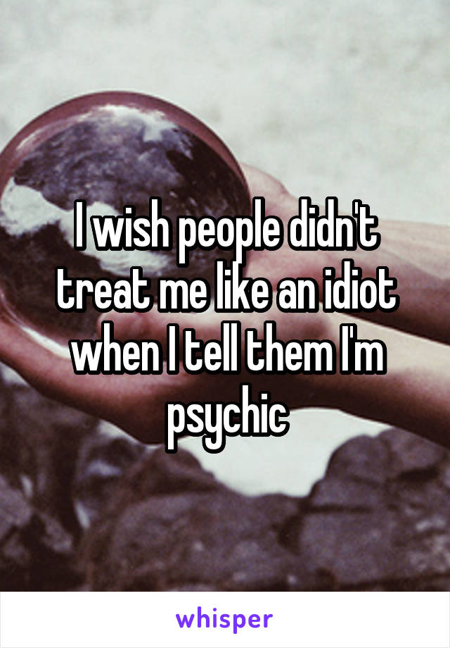 I wish people didn't treat me like an idiot when I tell them I'm psychic