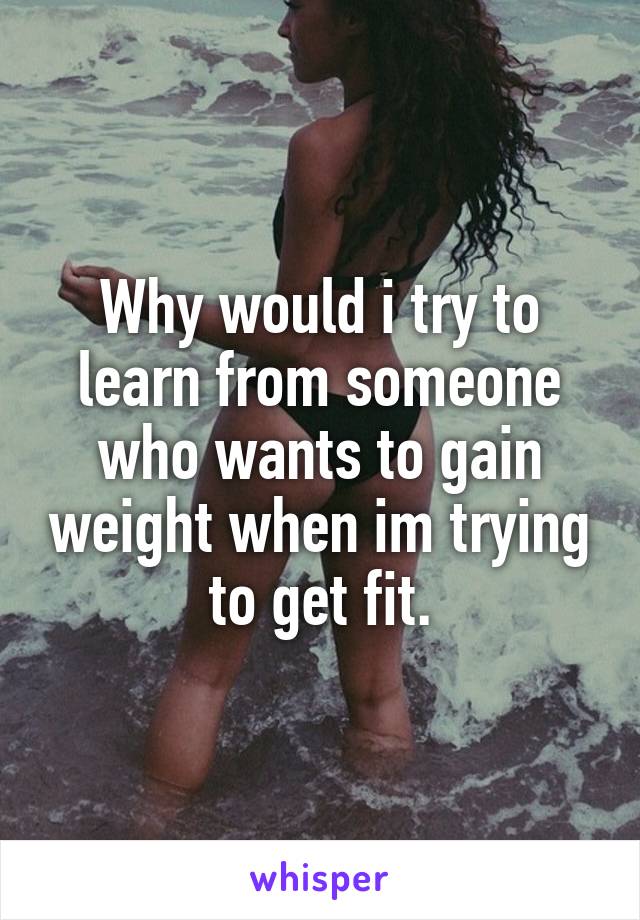 Why would i try to learn from someone who wants to gain weight when im trying to get fit.