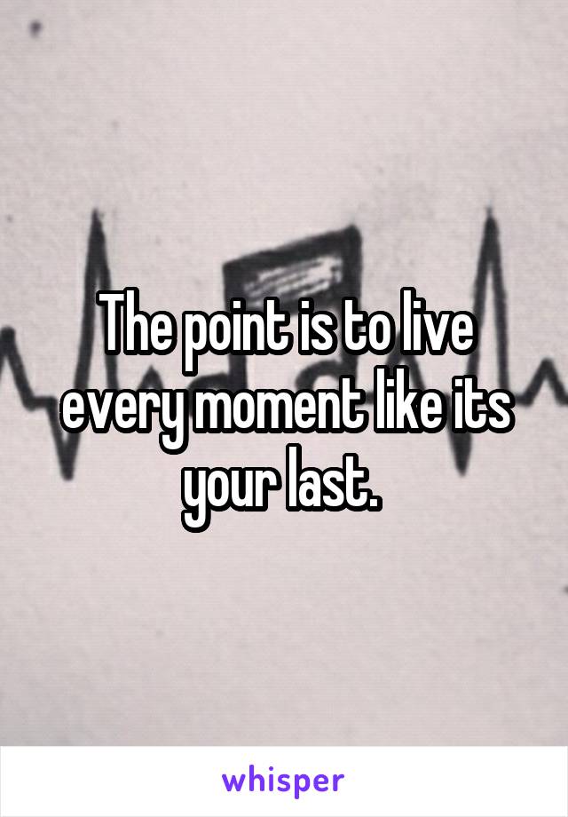 The point is to live every moment like its your last. 