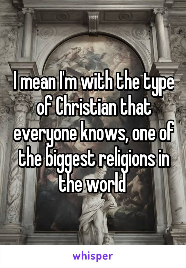 I mean I'm with the type of Christian that everyone knows, one of the biggest religions in the world 