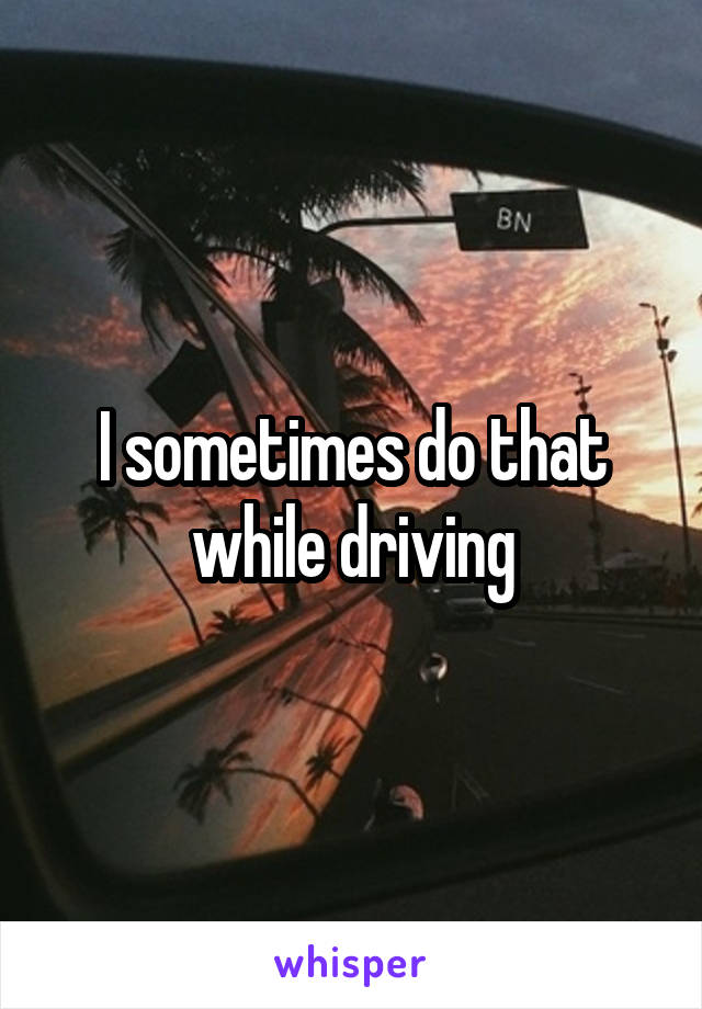 I sometimes do that while driving