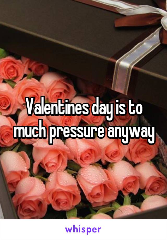 Valentines day is to much pressure anyway