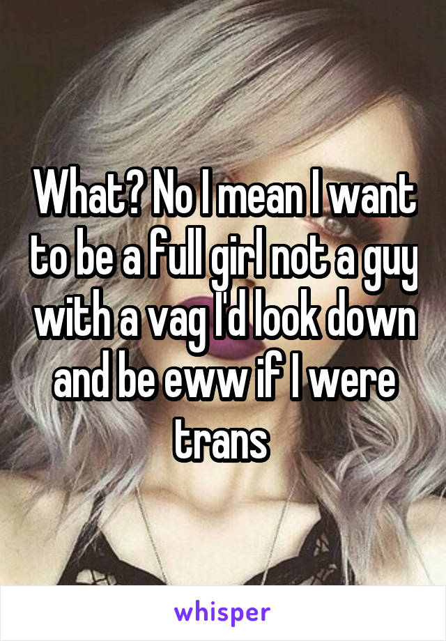 What? No I mean I want to be a full girl not a guy with a vag I'd look down and be eww if I were trans 