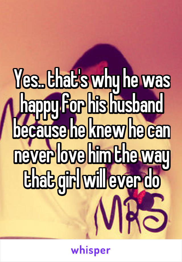 Yes.. that's why he was happy for his husband because he knew he can never love him the way that girl will ever do