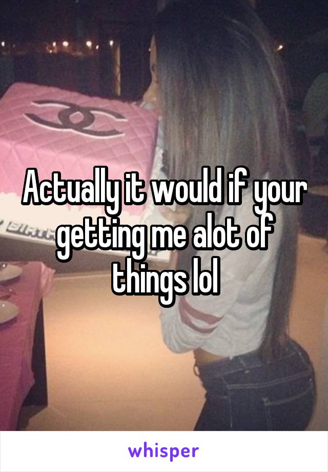 Actually it would if your getting me alot of things lol