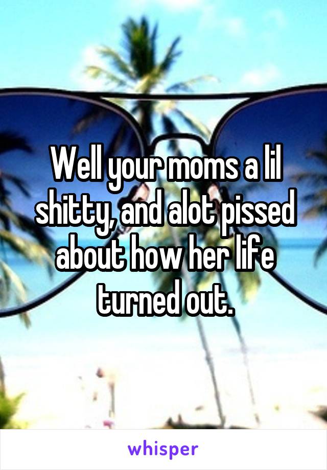 Well your moms a lil shitty, and alot pissed about how her life turned out.
