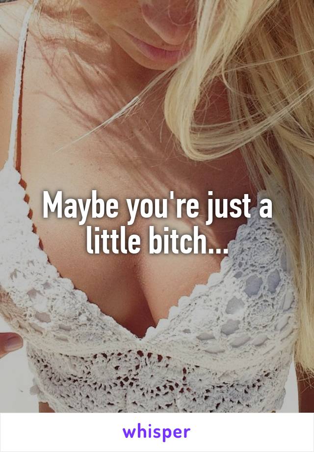 Maybe you're just a little bitch...