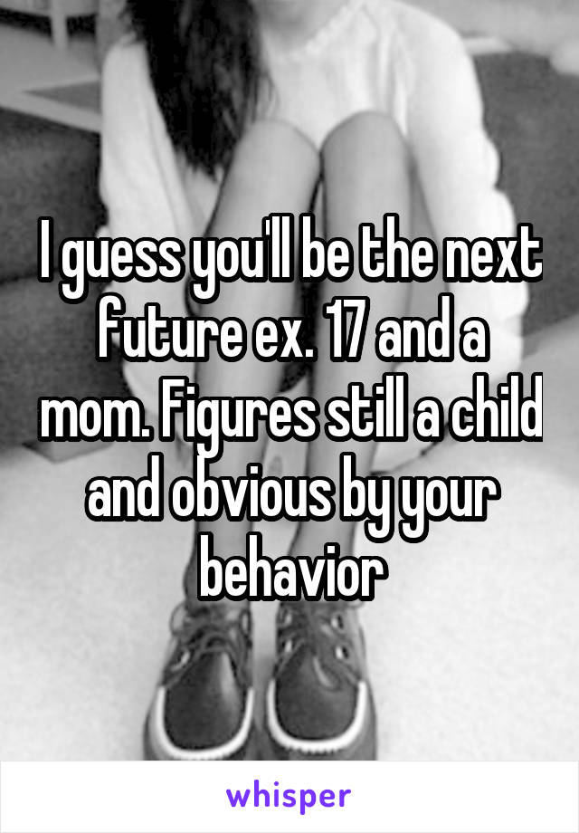 I guess you'll be the next future ex. 17 and a mom. Figures still a child and obvious by your behavior