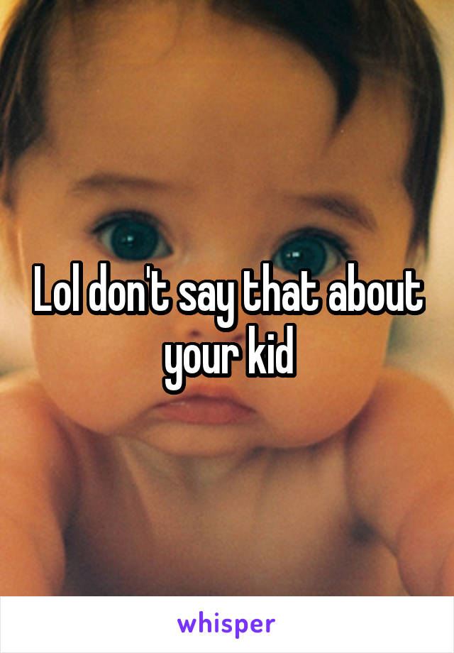Lol don't say that about your kid