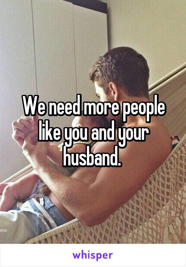 We need more people like you and your husband. 