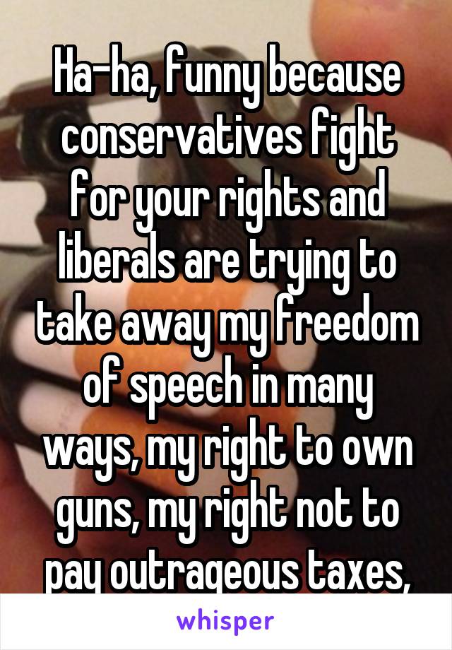 Ha-ha, funny because conservatives fight for your rights and liberals are trying to take away my freedom of speech in many ways, my right to own guns, my right not to pay outrageous taxes,