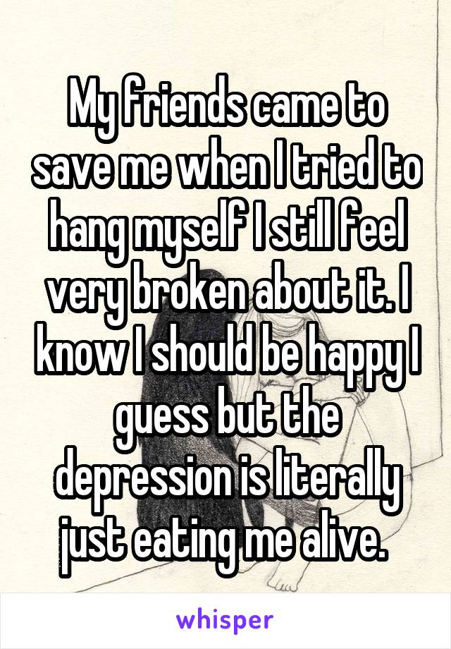 My friends came to save me when I tried to hang myself I still feel very broken about it. I know I should be happy I guess but the depression is literally just eating me alive. 