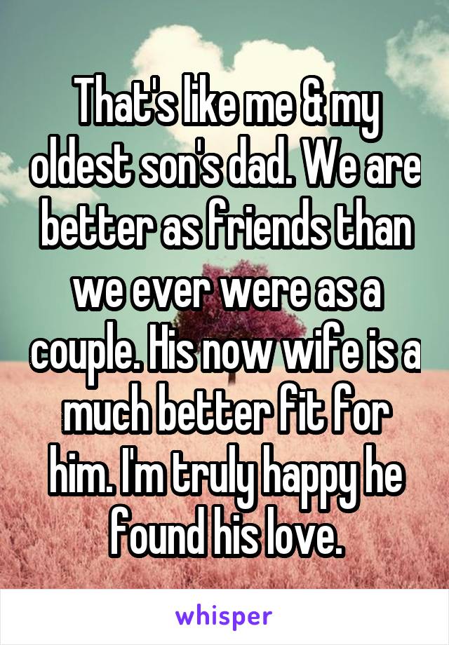 That's like me & my oldest son's dad. We are better as friends than we ever were as a couple. His now wife is a much better fit for him. I'm truly happy he found his love.