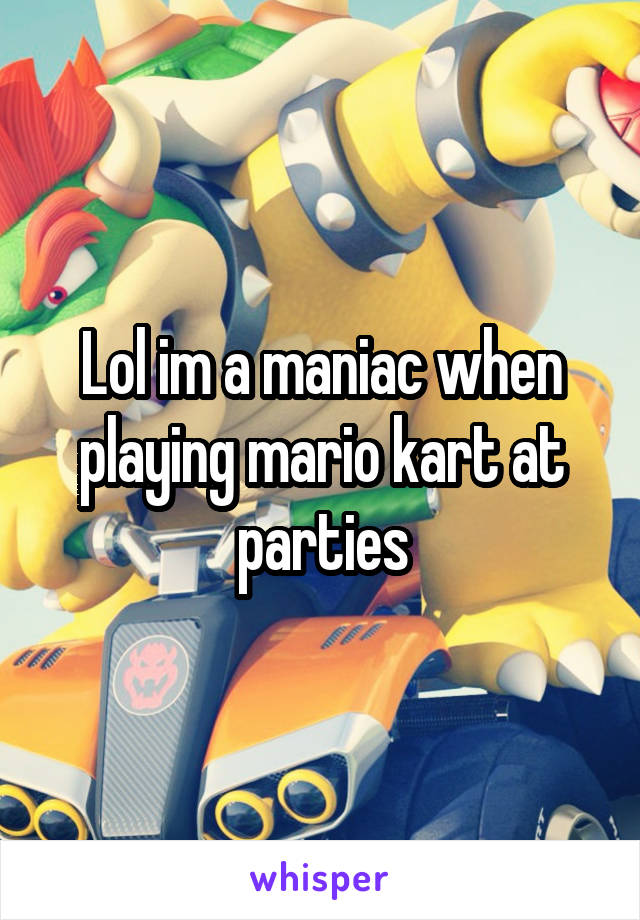 Lol im a maniac when playing mario kart at parties