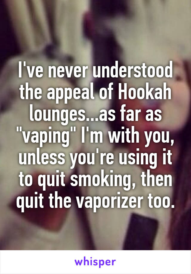 I've never understood the appeal of Hookah lounges...as far as "vaping" I'm with you, unless you're using it to quit smoking, then quit the vaporizer too.