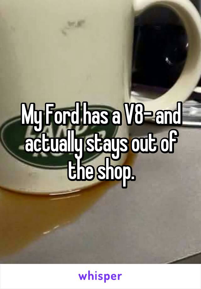 My Ford has a V8- and actually stays out of the shop.