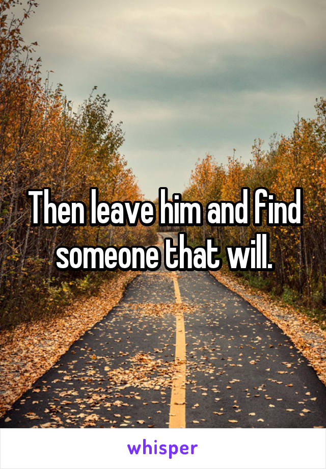 Then leave him and find someone that will.