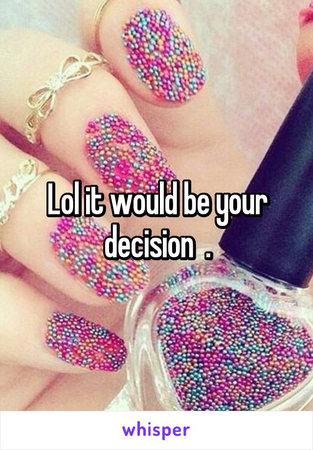 Lol it would be your decision  .