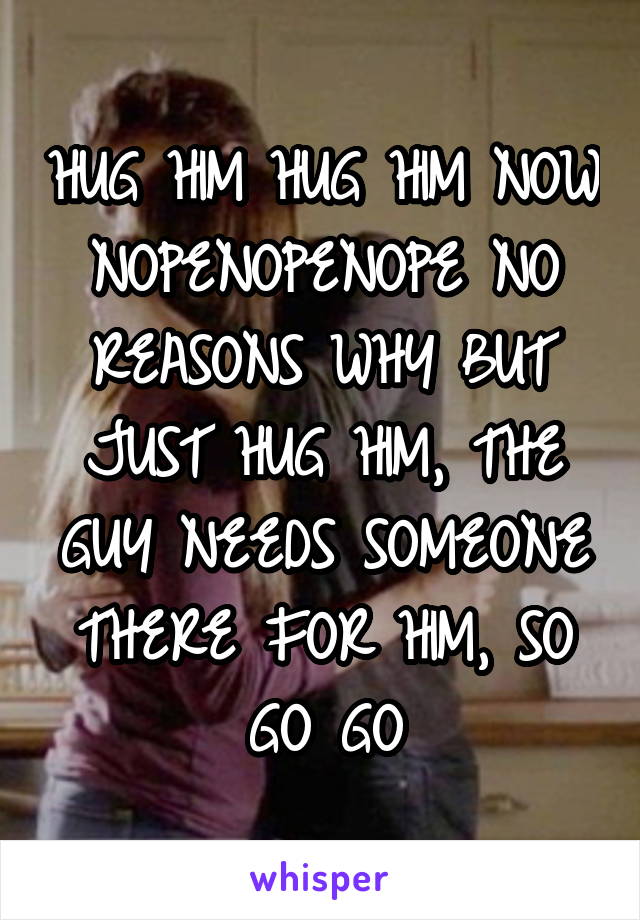 HUG HIM HUG HIM NOW NOPENOPENOPE NO REASONS WHY BUT JUST HUG HIM, THE GUY NEEDS SOMEONE THERE FOR HIM, SO GO GO