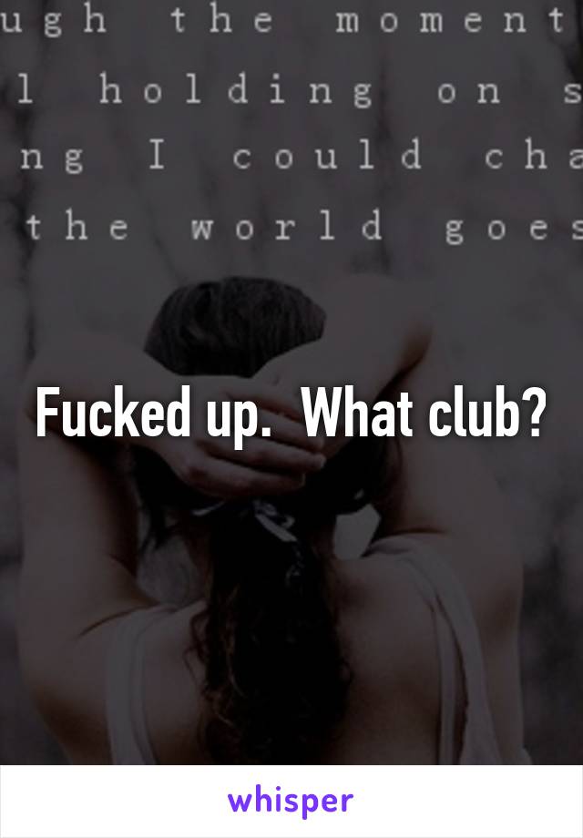 Fucked up.  What club?