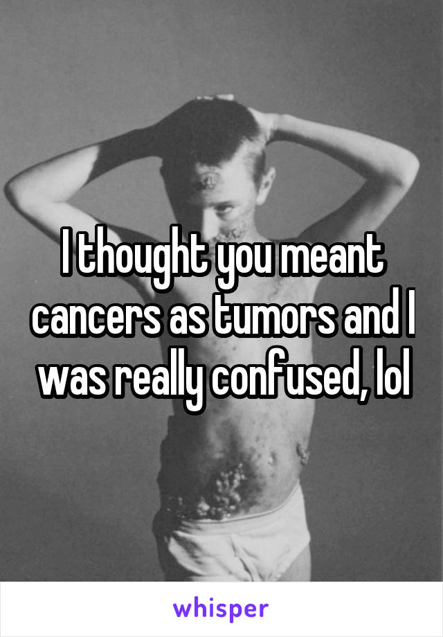 I thought you meant cancers as tumors and I was really confused, lol