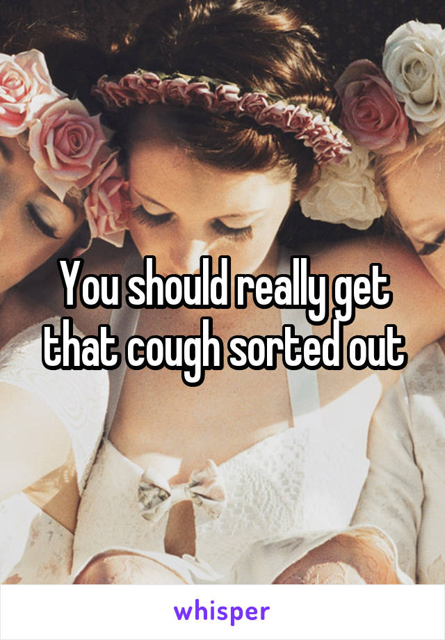 You should really get that cough sorted out