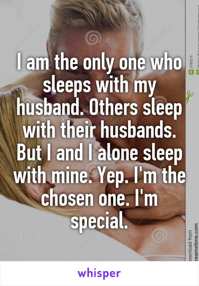 I am the only one who sleeps with my husband. Others sleep with their husbands. But I and I alone sleep with mine. Yep. I'm the chosen one. I'm special.