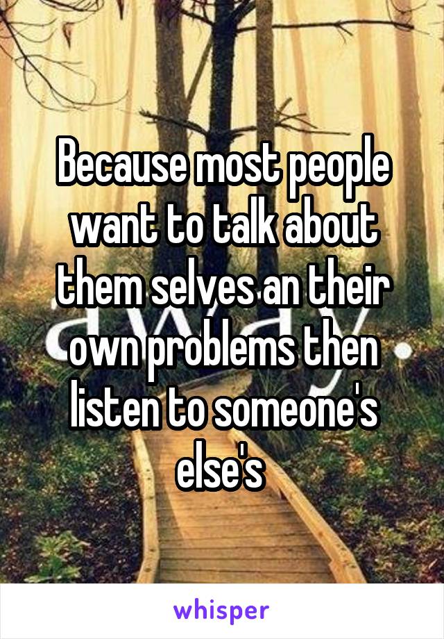Because most people want to talk about them selves an their own problems then listen to someone's else's 
