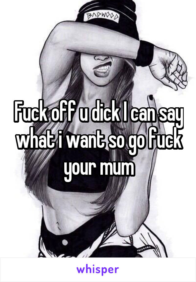 Fuck off u dick I can say what i want so go fuck your mum