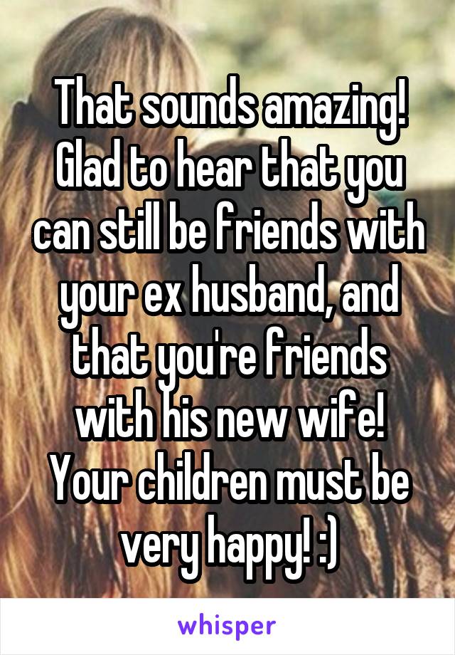 That sounds amazing! Glad to hear that you can still be friends with your ex husband, and that you're friends with his new wife! Your children must be very happy! :)