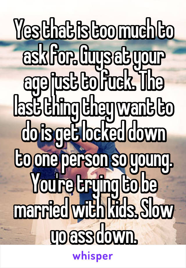Yes that is too much to ask for. Guys at your age just to fuck. The last thing they want to do is get locked down to one person so young. You're trying to be married with kids. Slow yo ass down.