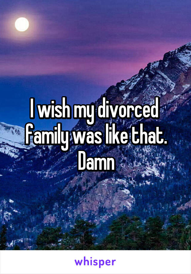 I wish my divorced  family was like that. Damn