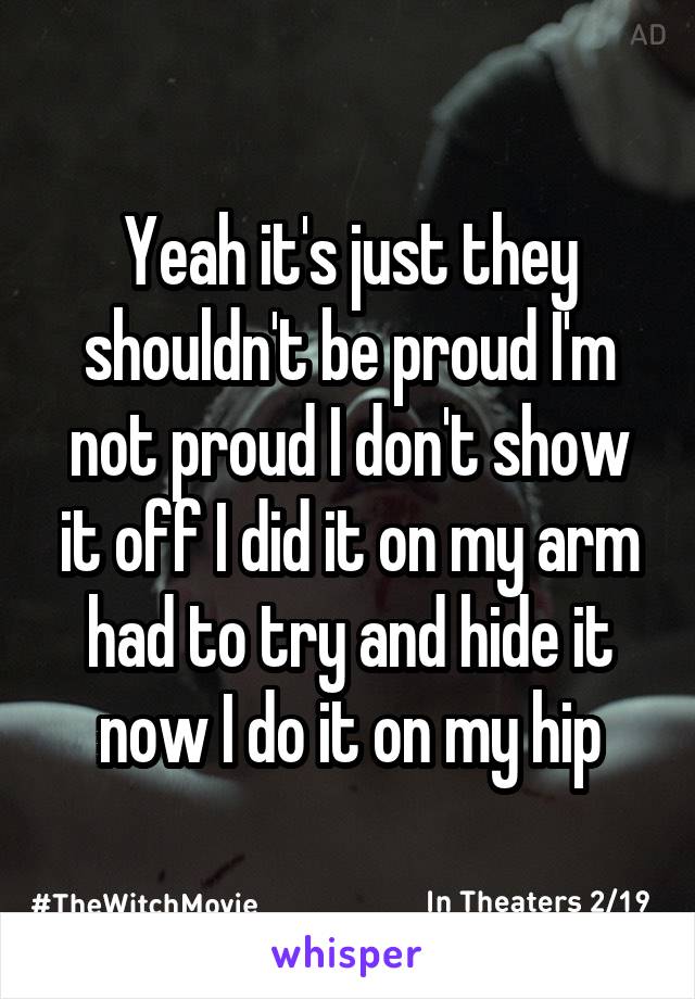 Yeah it's just they shouldn't be proud I'm not proud I don't show it off I did it on my arm had to try and hide it now I do it on my hip