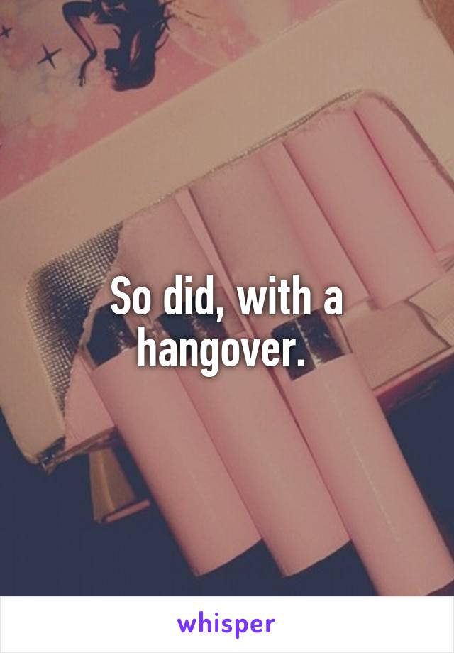 So did, with a hangover. 