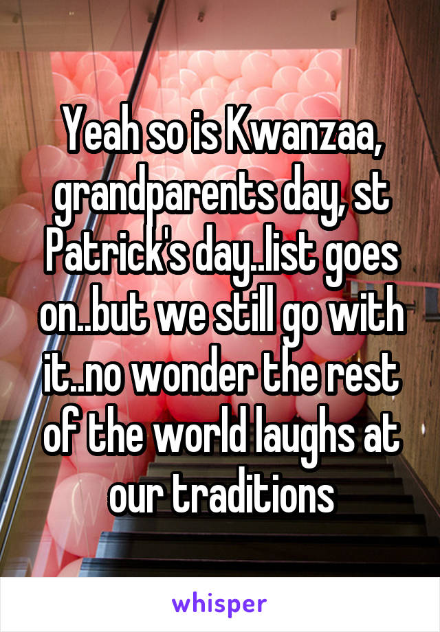 Yeah so is Kwanzaa, grandparents day, st Patrick's day..list goes on..but we still go with it..no wonder the rest of the world laughs at our traditions