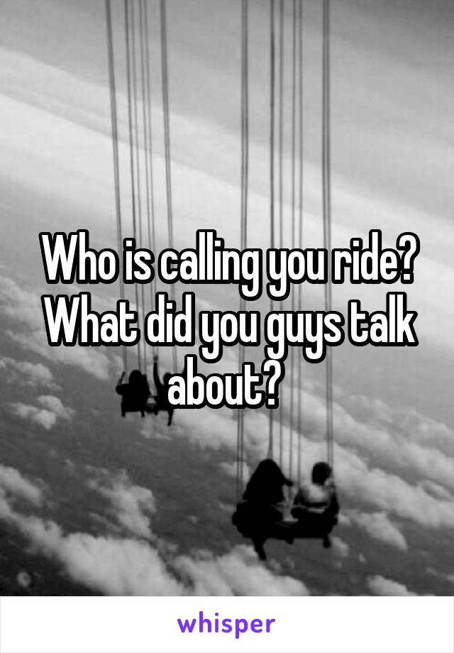 Who is calling you ride? What did you guys talk about? 