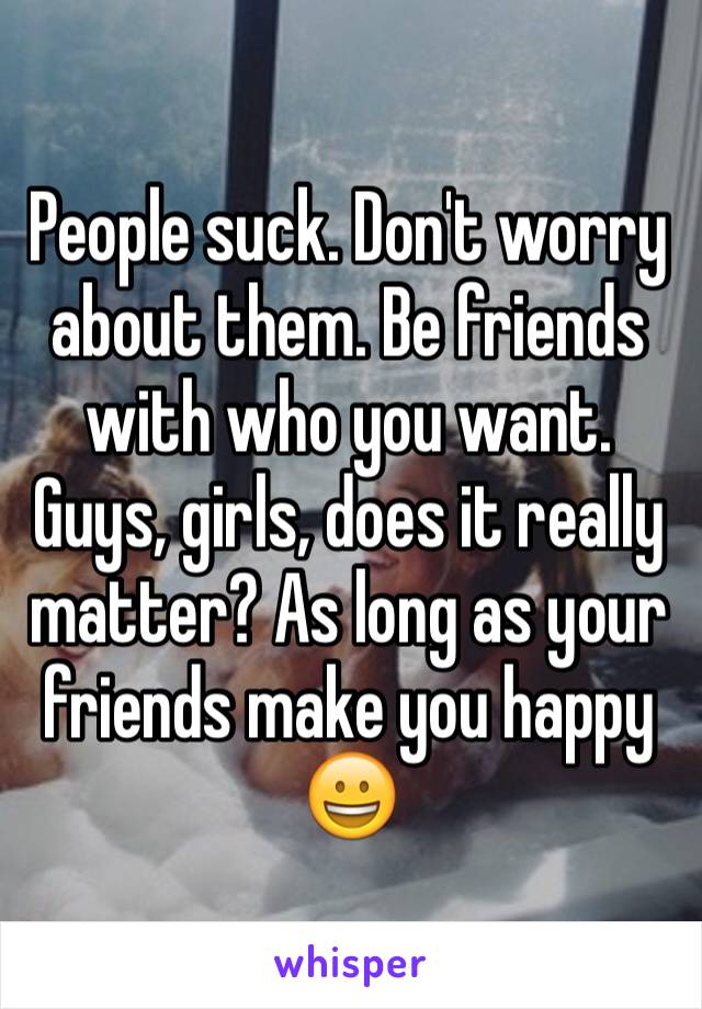 People suck. Don't worry about them. Be friends with who you want. Guys, girls, does it really matter? As long as your friends make you happy 😀