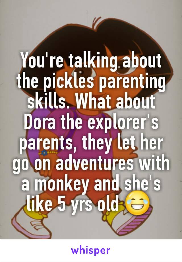 You're talking about the pickles parenting skills. What about Dora the explorer's parents, they let her go on adventures with a monkey and she's like 5 yrs old 😂 