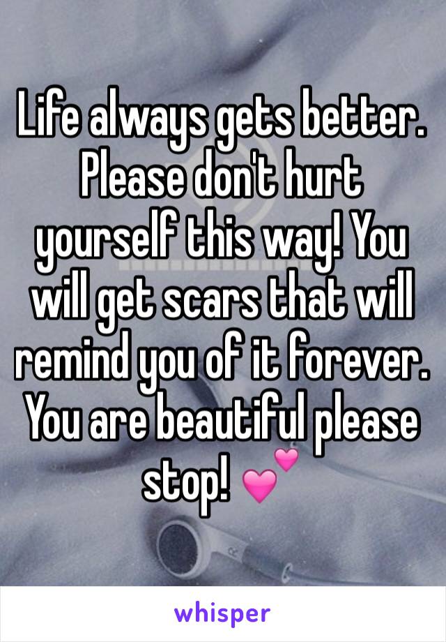 Life always gets better. Please don't hurt yourself this way! You will get scars that will remind you of it forever. You are beautiful please stop! 💕